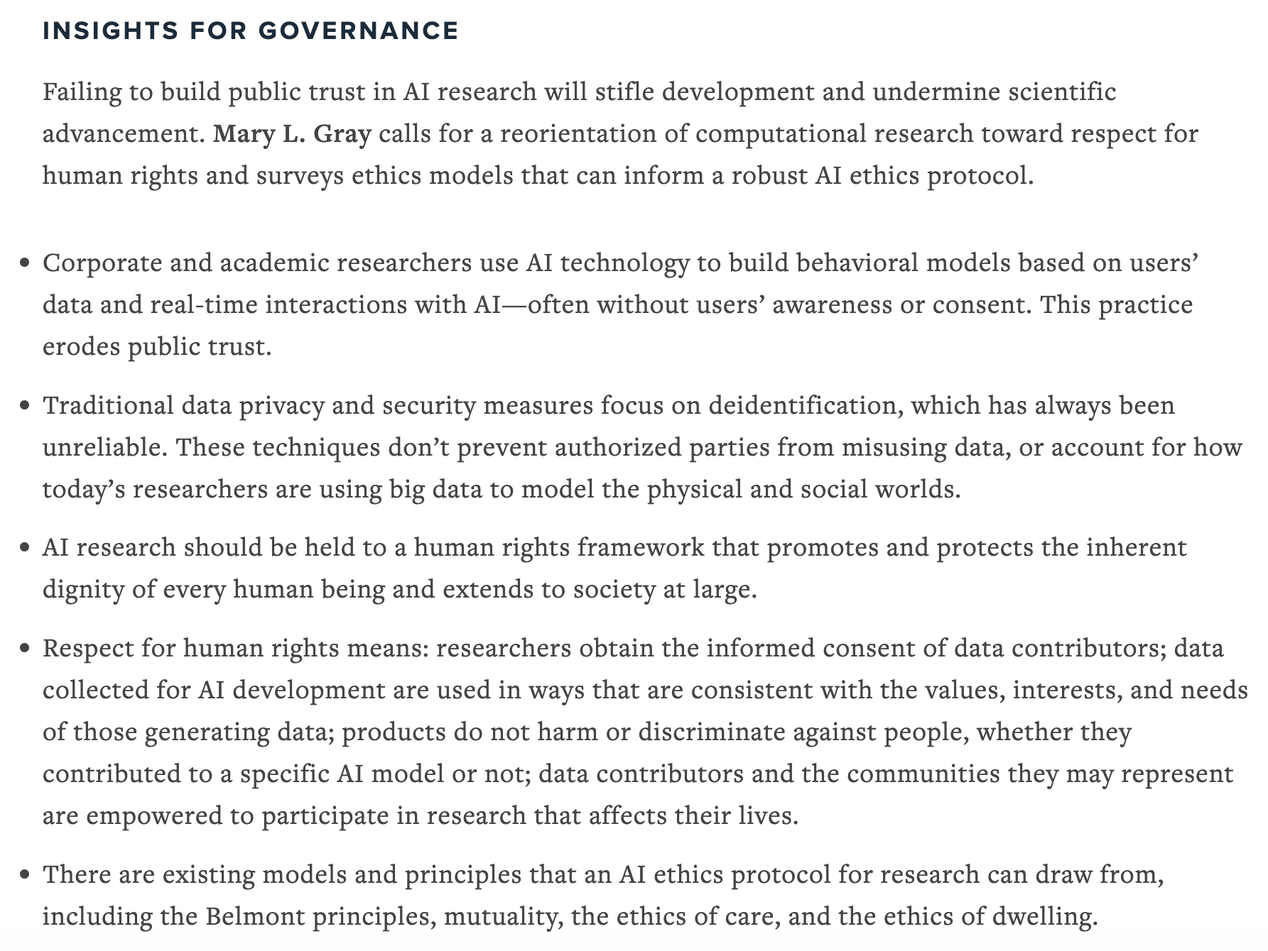 Failing to build public trust in AI research will stifle development and undermine scientific advancement. Mary L. Gray calls for a reorientation of computational research toward respect for human rights and surveys ethics models that can inform a robust AI ethics protocol.
• Corporate and academic researchers use AI technology to build behavioral models based on users’ data and real-time interactions with AI—often without users’ awareness or consent. This practice erodes public trust.
• Traditional data privacy and security measures focus on deidentification, which has always been unreliable. These techniques don’t prevent authorized parties from misusing data, or account for how today’s researchers are using big data to model the physical and social worlds.
• AI research should be held to a human rights framework that promotes and protects the inherent dignity of every human being and extends to society at large.
• Respect for human rights means: researchers obtain the informed consent of data contributors; data collected for AI development are used in ways that are consistent with the values, interests, and needs of those generating data; products do not harm or discriminate against people, whether they contributed to a specific AI model or not; data contributors and the communities they may represent are empowered to participate in research that affects their lives.
• There are existing models and principles that an AI ethics protocol for research can draw from, including the Belmont principles, mutuality, the ethics of care, and the ethics of dwelling.